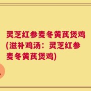 灵芝红参麦冬黄芪煲鸡(滋补鸡汤：灵芝红参麦冬黄芪煲鸡)