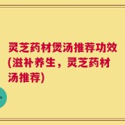 灵芝药材煲汤推荐功效(滋补养生，灵芝药材汤推荐)