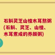 石斛灵芝山楂木耳熬粥(石斛、灵芝、山楂、木耳煮成的养颜粥)