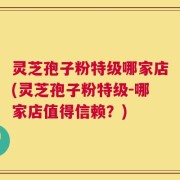 灵芝孢子粉特级哪家店(灵芝孢子粉特级-哪家店值得信赖？)