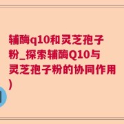 辅酶q10和灵芝孢子粉_探索辅酶Q10与灵芝孢子粉的协同作用)