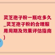 灵芝孢子粉一瓶吃多久_灵芝孢子粉的合理服用周期及效果评估指南)