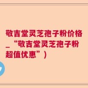 敬吉堂灵芝孢子粉价格_“敬吉堂灵芝孢子粉超值优惠”)