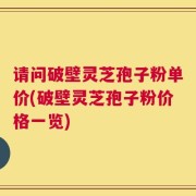 请问破壁灵芝孢子粉单价(破壁灵芝孢子粉价格一览)