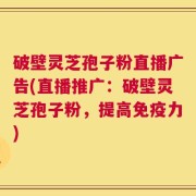 破壁灵芝孢子粉直播广告(直播推广：破壁灵芝孢子粉，提高免疫力)