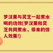 罗汉果与灵芝一起煮水喝的功效(罗汉果和灵芝共同煮水，带来的惊人效果!)