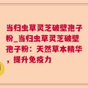 当归虫草灵芝破壁孢子粉_当归虫草灵芝破壁孢子粉：天然草本精华，提升免疫力
