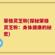 荣格灵芝粉(探秘荣格灵芝粉：身体健康的秘密)