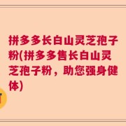 拼多多长白山灵芝孢子粉(拼多多售长白山灵芝孢子粉，助您强身健体)