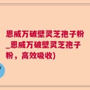 恩威万破壁灵芝孢子粉_恩威万破壁灵芝孢子粉，高效吸收)
