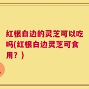 红根白边的灵芝可以吃吗(红根白边灵芝可食用？)