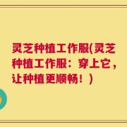 灵芝种植工作服(灵芝种植工作服：穿上它，让种植更顺畅！)