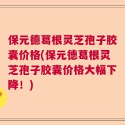 保元德葛根灵芝孢子胶囊价格(保元德葛根灵芝孢子胶囊价格大幅下降！)