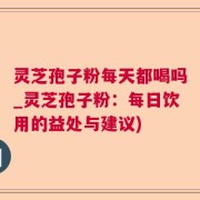 灵芝孢子粉每天都喝吗_灵芝孢子粉：每日饮用的益处与建议)