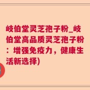岐伯堂灵芝孢子粉_岐伯堂高品质灵芝孢子粉：增强免疫力，健康生活新选择)