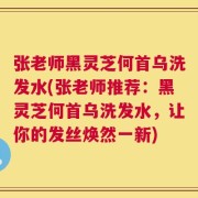 张老师黑灵芝何首乌洗发水(张老师推荐：黑灵芝何首乌洗发水，让你的发丝焕然一新)