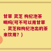 甘草 灵芝 枸杞泡茶喝吗(可不可以用甘草、灵芝和枸杞泡出的茶来饮用？)