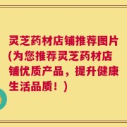 灵芝药材店铺推荐图片(为您推荐灵芝药材店铺优质产品，提升健康生活品质！)