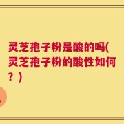 灵芝孢子粉是酸的吗(灵芝孢子粉的酸性如何？)