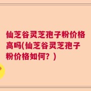 仙芝谷灵芝孢子粉价格高吗(仙芝谷灵芝孢子粉价格如何？)