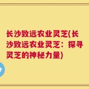 长沙致远农业灵芝(长沙致远农业灵芝：探寻灵芝的神秘力量)