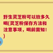 野生灵芝粉可以放多久喝(灵芝粉保存方法和注意事项，喝前需知！)