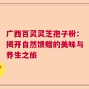 广西百灵灵芝孢子粉：揭开自然馈赠的美味与养生之旅