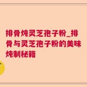 排骨炖灵芝孢子粉_排骨与灵芝孢子粉的美味炖制秘籍