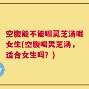 空腹能不能喝灵芝汤呢女生(空腹喝灵芝汤，适合女生吗？)