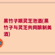 黑竹子跟灵芝泡酒(黑竹子与灵芝共同酿制美酒)