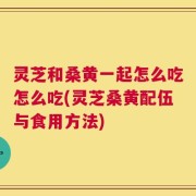 灵芝和桑黄一起怎么吃怎么吃(灵芝桑黄配伍与食用方法)