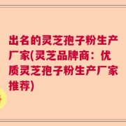 出名的灵芝孢子粉生产厂家(灵芝品牌商：优质灵芝孢子粉生产厂家推荐)