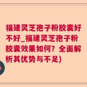 福建灵芝孢子粉胶囊好不好_福建灵芝孢子粉胶囊效果如何？全面解析其优势与不足)