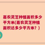 嘉农灵芝种植面积多少平方米(嘉农灵芝种植面积达多少平方米？)