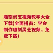 雕刻灵芝视频教学大全下载(全面指南：学会制作雕刻灵芝视频，免费下载)