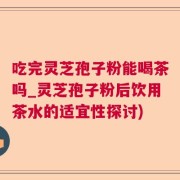 吃完灵芝孢子粉能喝茶吗_灵芝孢子粉后饮用茶水的适宜性探讨)