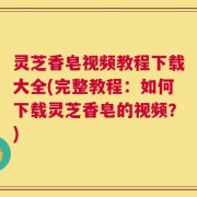 灵芝香皂视频教程下载大全(完整教程：如何下载灵芝香皂的视频？)