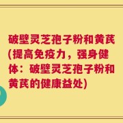 破壁灵芝孢子粉和黄芪(提高免疫力，强身健体：破壁灵芝孢子粉和黄芪的健康益处)
