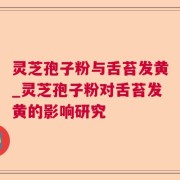 灵芝孢子粉与舌苔发黄_灵芝孢子粉对舌苔发黄的影响研究