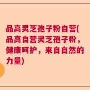 品高灵芝孢子粉自营(品高自营灵芝孢子粉，健康呵护，来自自然的力量)