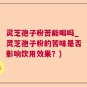 灵芝孢子粉苦能喝吗_灵芝孢子粉的苦味是否影响饮用效果？)