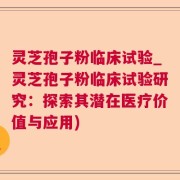 灵芝孢子粉临床试验_灵芝孢子粉临床试验研究：探索其潜在医疗价值与应用)