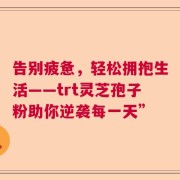 告别疲惫，轻松拥抱生活——trt灵芝孢子粉助你逆袭每一天”