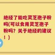 绝经了能吃灵芝孢子粉吗(可以食用灵芝孢子粉吗？关于绝经的建议！)