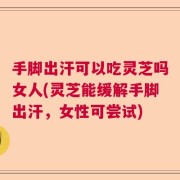 手脚出汗可以吃灵芝吗女人(灵芝能缓解手脚出汗，女性可尝试)