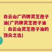 白云山广药牌灵芝孢子油(广药牌灵芝孢子油：白云山灵芝孢子油的顶尖之选)
