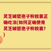 灵芝破壁孢子粉胶囊正确吃法(如何正确使用灵芝破壁孢子粉胶囊？)