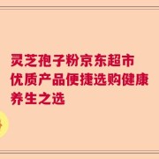 灵芝孢子粉京东超市 优质产品便捷选购健康养生之选