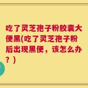 吃了灵芝孢子粉胶囊大便黑(吃了灵芝孢子粉后出现黑便，该怎么办？)