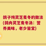 鸽子炖灵芝麦冬的做法(鸽肉灵芝麦冬汤：营养美味，老少皆宜)